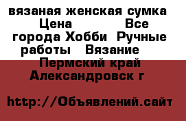 вязаная женская сумка  › Цена ­ 2 500 - Все города Хобби. Ручные работы » Вязание   . Пермский край,Александровск г.